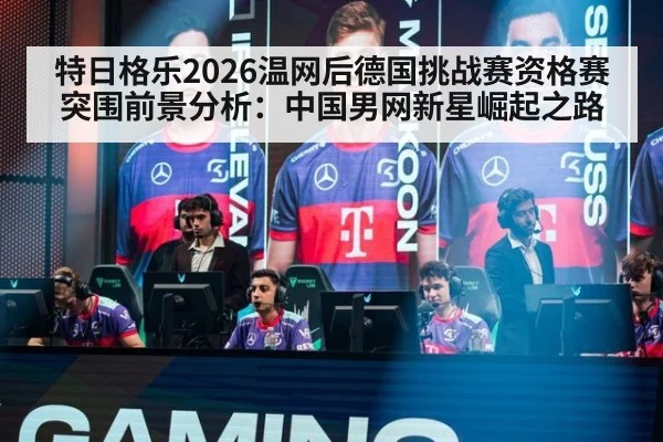 特日格乐2026温网后德国挑战赛资格赛突围前景分析：中国男网新星崛起之路