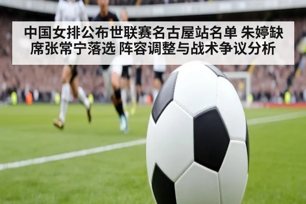 中国女排公布世联赛名古屋站名单 朱婷缺席张常宁落选 阵容调整与战术争议分析