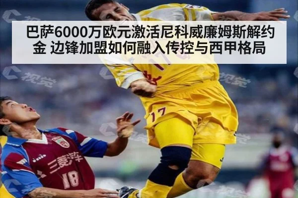 巴萨6000万欧元激活尼科威廉姆斯解约金 边锋加盟如何融入传控与西甲格局
