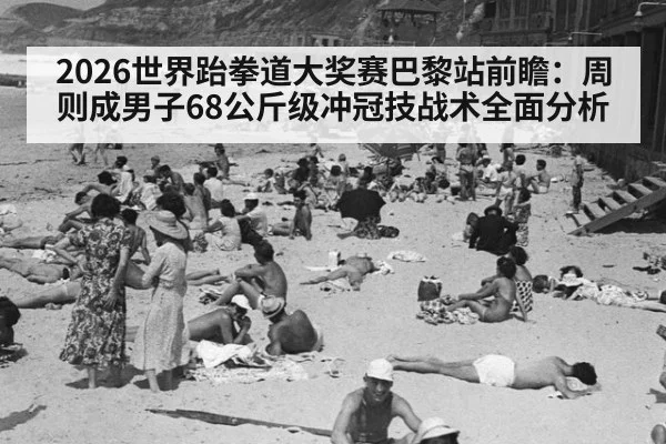 2026世界跆拳道大奖赛巴黎站前瞻：周则成男子68公斤级冲冠技战术全面分析